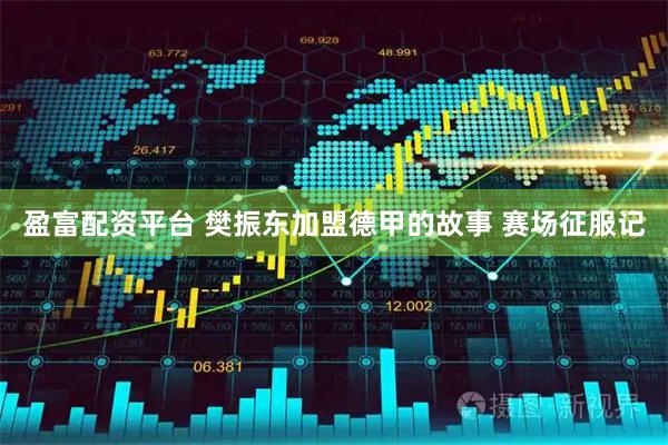 盈富配资平台 樊振东加盟德甲的故事 赛场征服记