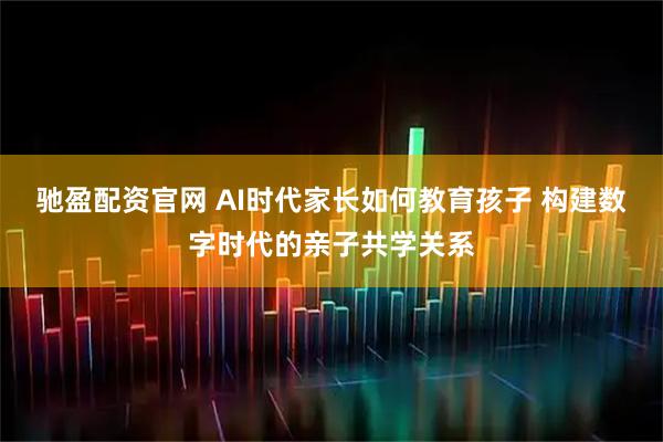 驰盈配资官网 AI时代家长如何教育孩子 构建数字时代的亲子共学关系