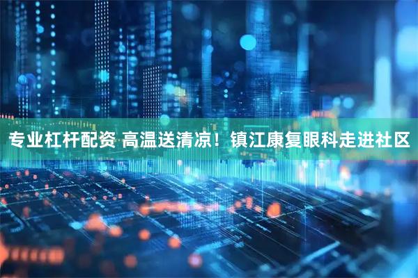 专业杠杆配资 高温送清凉！镇江康复眼科走进社区