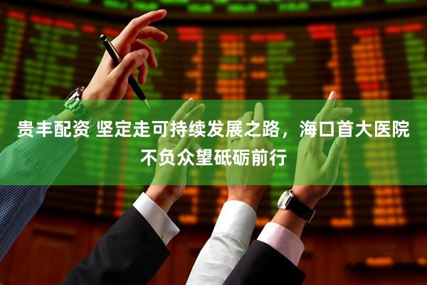 贵丰配资 坚定走可持续发展之路，海口首大医院不负众望砥砺前行