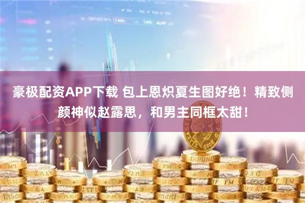 豪极配资APP下载 包上恩炽夏生图好绝！精致侧颜神似赵露思，和男主同框太甜！
