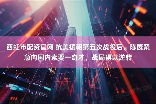 西虹市配资官网 抗美援朝第五次战役后，陈赓紧急向国内索要一奇才，战局得以逆转