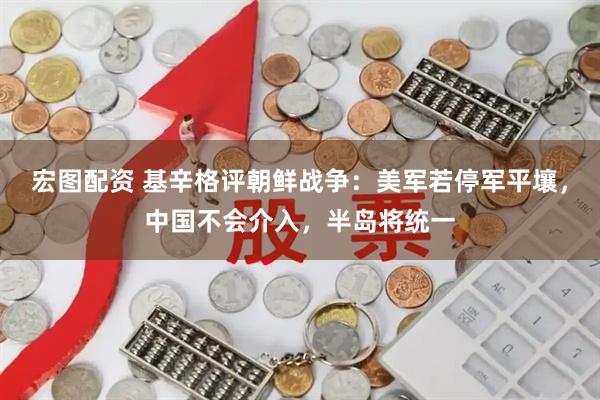 宏图配资 基辛格评朝鲜战争：美军若停军平壤，中国不会介入，半岛将统一