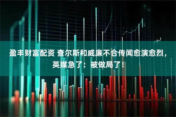 盈丰财富配资 查尔斯和威廉不合传闻愈演愈烈，英媒急了：被做局了！