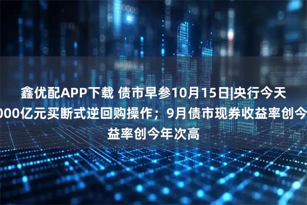 鑫优配APP下载 债市早参10月15日|央行今天开展6000亿元买断式逆回购操作；9月债市现券收益率创今年次高
