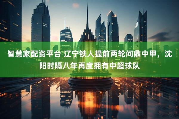 智慧家配资平台 辽宁铁人提前两轮问鼎中甲，沈阳时隔八年再度拥有中超球队