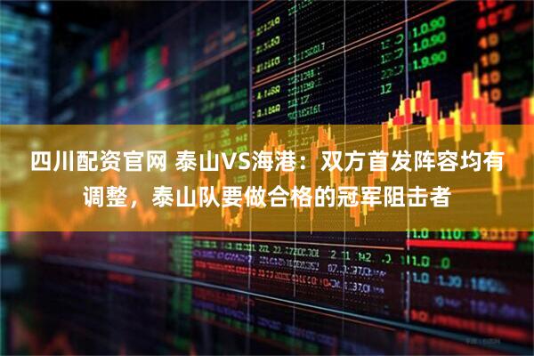 四川配资官网 泰山VS海港：双方首发阵容均有调整，泰山队要做合格的冠军阻击者