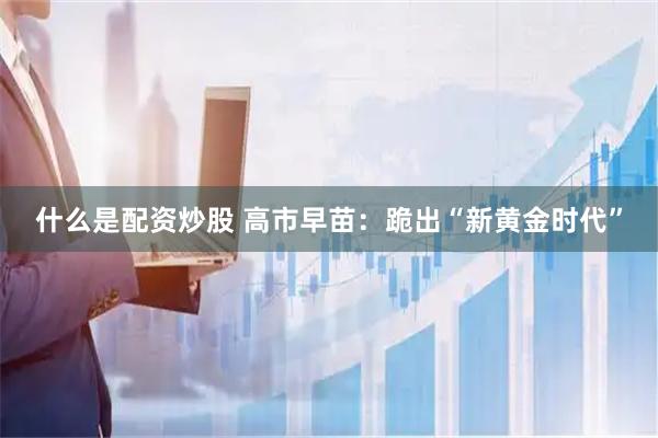 什么是配资炒股 高市早苗：跪出“新黄金时代”
