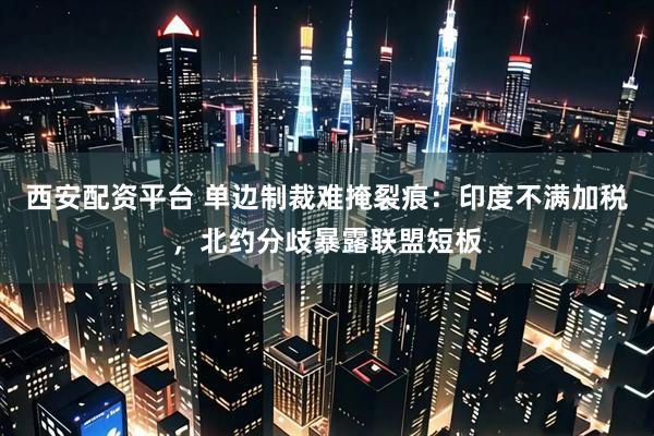 西安配资平台 单边制裁难掩裂痕：印度不满加税，北约分歧暴露联盟短板