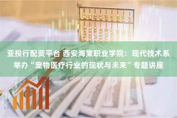 亚投行配资平台 西安海棠职业学院：现代技术系举办“宠物医疗行业的现状与未来”专题讲座