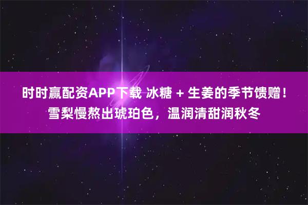 时时赢配资APP下载 冰糖 + 生姜的季节馈赠！雪梨慢熬出琥珀色，温润清甜润秋冬