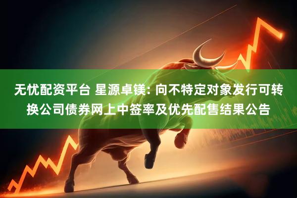 无忧配资平台 星源卓镁: 向不特定对象发行可转换公司债券网上中签率及优先配售结果公告