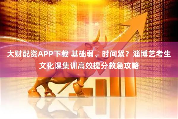 大财配资APP下载 基础弱、时间紧？淄博艺考生文化课集训高效提分救急攻略