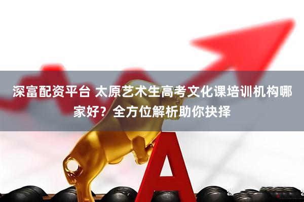 深富配资平台 太原艺术生高考文化课培训机构哪家好？全方位解析助你抉择
