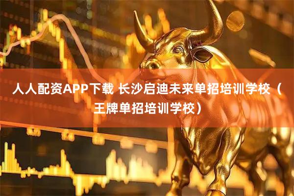 人人配资APP下载 长沙启迪未来单招培训学校（王牌单招培训学校）