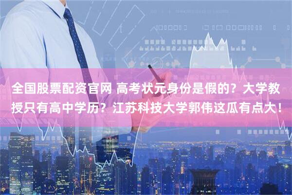 全国股票配资官网 高考状元身份是假的？大学教授只有高中学历？江苏科技大学郭伟这瓜有点大！