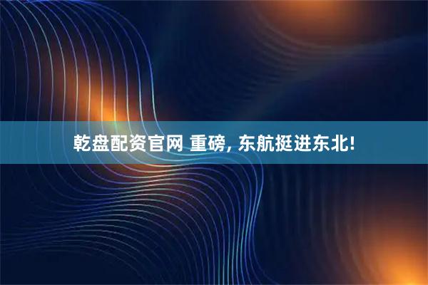 乾盘配资官网 重磅, 东航挺进东北!