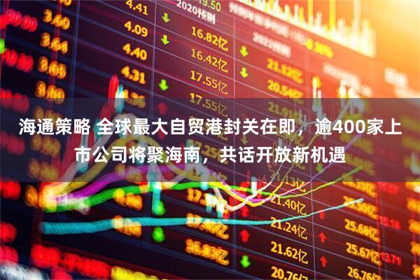 海通策略 全球最大自贸港封关在即，逾400家上市公司将聚海南，共话开放新机遇