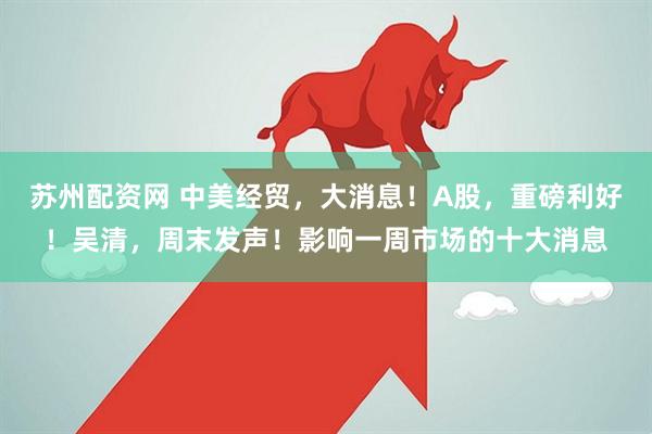 苏州配资网 中美经贸，大消息！A股，重磅利好！吴清，周末发声！影响一周市场的十大消息