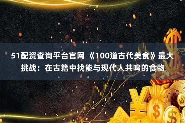 51配资查询平台官网 《100道古代美食》最大挑战：在古籍中找能与现代人共鸣的食物