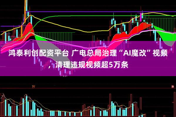 鸿泰利创配资平台 广电总局治理“AI魔改”视频，清理违规视频超5万条