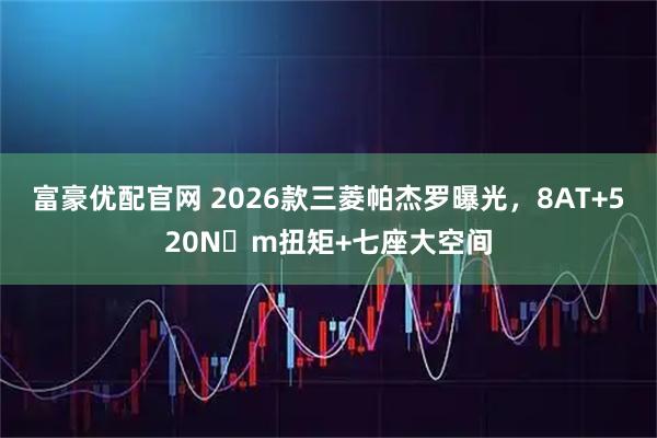 富豪优配官网 2026款三菱帕杰罗曝光，8AT+520N・m扭矩+七座大空间