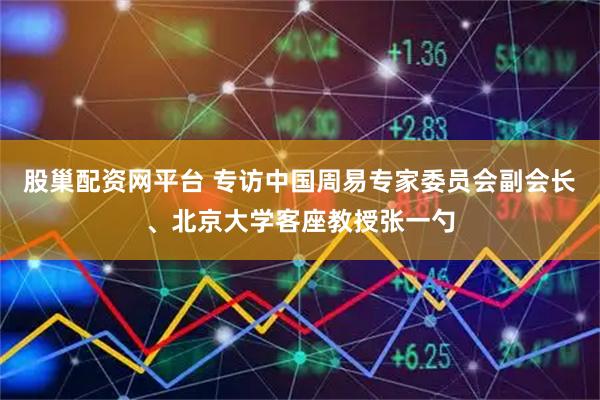 股巢配资网平台 专访中国周易专家委员会副会长、北京大学客座教授张一勺