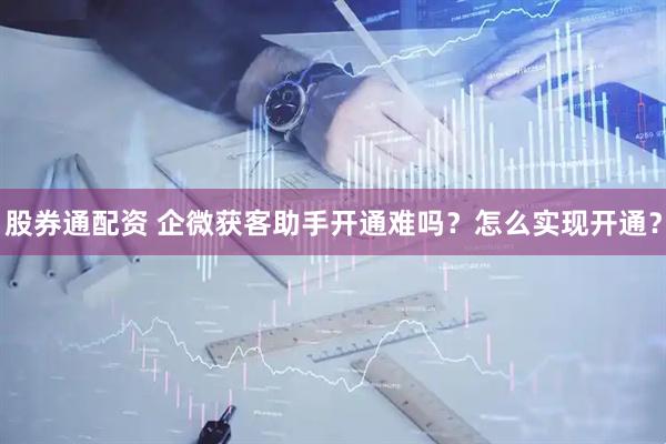 股券通配资 企微获客助手开通难吗？怎么实现开通？
