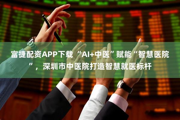 富捷配资APP下载 “AI+中医”赋能“智慧医院”，深圳市中医院打造智慧就医标杆