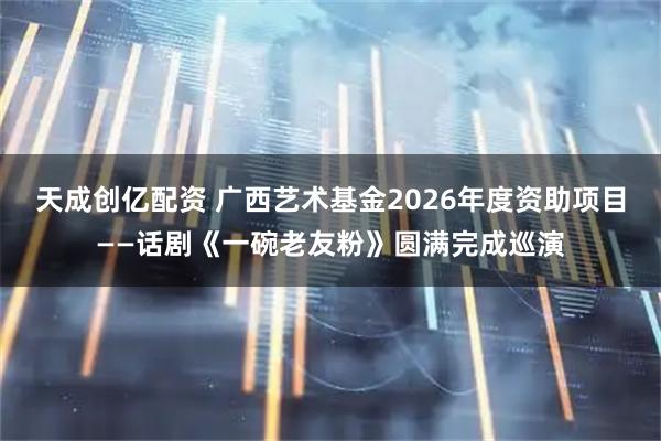 天成创亿配资 广西艺术基金2026年度资助项目——话剧《一碗老友粉》圆满完成巡演