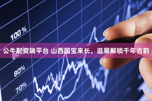 公牛配资端平台 山西国宝来长，逛展解锁千年古韵