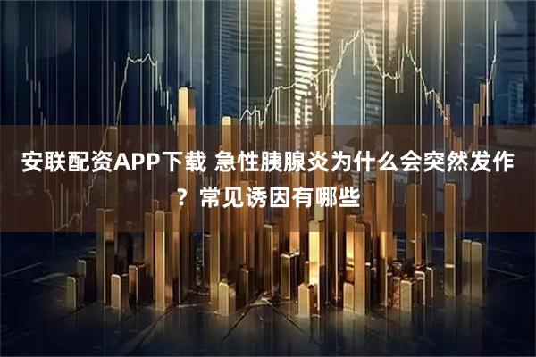 安联配资APP下载 急性胰腺炎为什么会突然发作？常见诱因有哪些