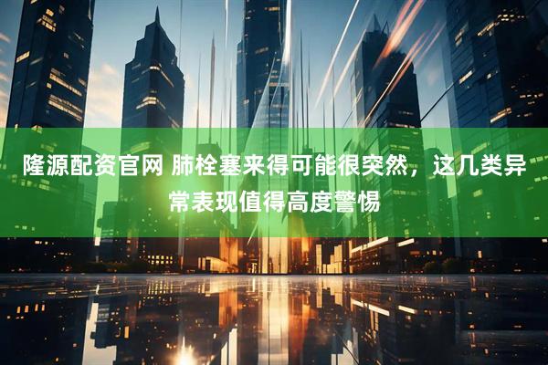 隆源配资官网 肺栓塞来得可能很突然，这几类异常表现值得高度警惕