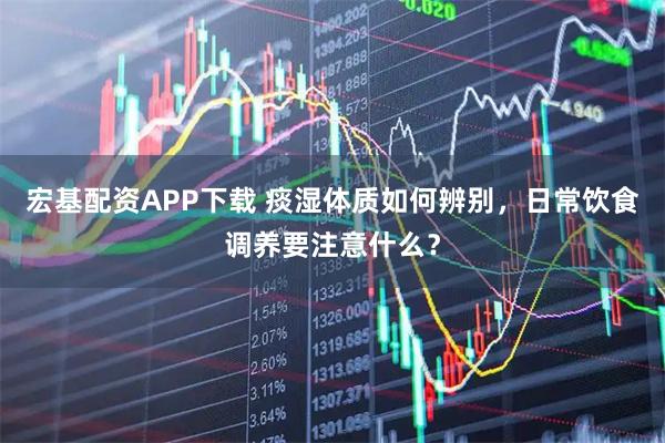 宏基配资APP下载 痰湿体质如何辨别，日常饮食调养要注意什么？