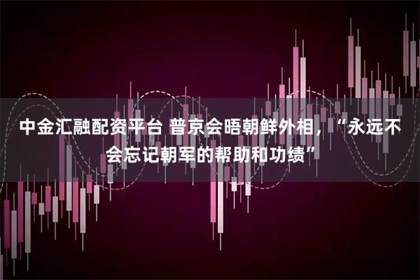 中金汇融配资平台 普京会晤朝鲜外相，“永远不会忘记朝军的帮助和功绩”